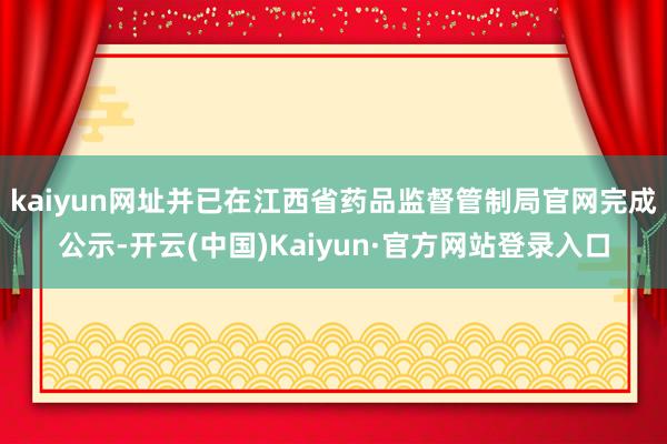 kaiyun网址并已在江西省药品监督管制局官网完成公示-开云(中国)Kaiyun·官方网站登录入口