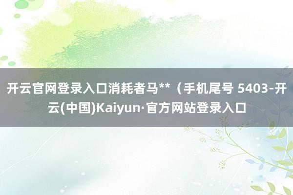 开云官网登录入口消耗者马**(手机尾号 5403-开云(中国)Kaiyun·官方网站登录入口