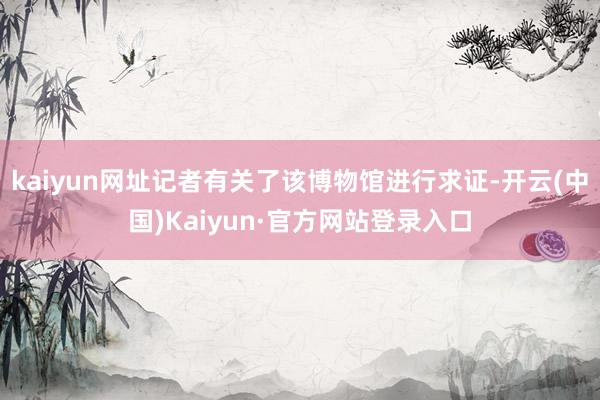 kaiyun网址记者有关了该博物馆进行求证-开云(中国)Kaiyun·官方网站登录入口