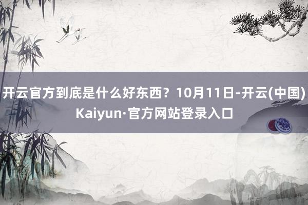 开云官方到底是什么好东西?10月11日-开云(中国)Kaiyun·官方网站登录入口