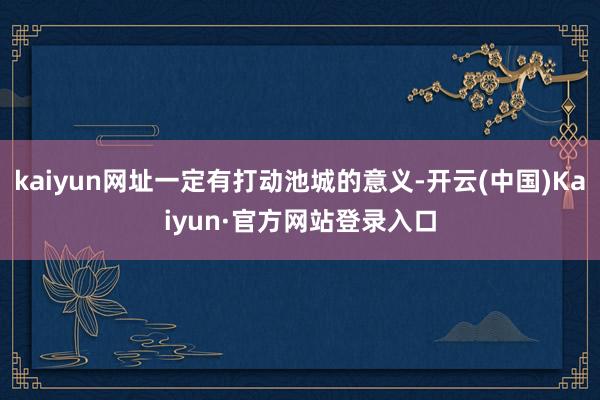 kaiyun网址一定有打动池城的意义-开云(中国)Kaiyun·官方网站登录入口