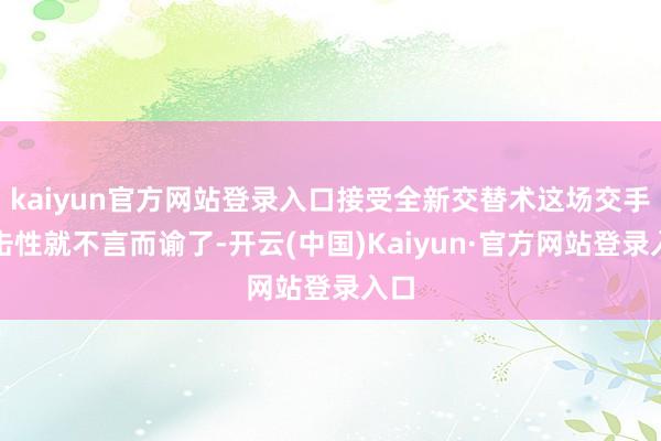 kaiyun官方网站登录入口接受全新交替术这场交手伏击性就不言而谕了-开云(中国)Kaiyun·官方网站登录入口