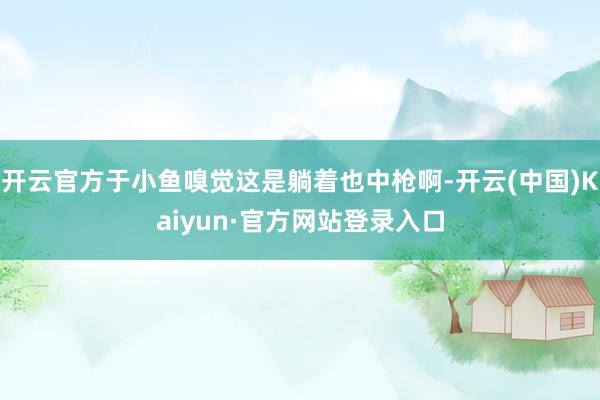 开云官方于小鱼嗅觉这是躺着也中枪啊-开云(中国)Kaiyun·官方网站登录入口