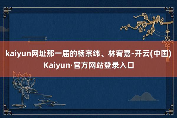 kaiyun网址那一届的杨宗纬、林宥嘉-开云(中国)Kaiyun·官方网站登录入口