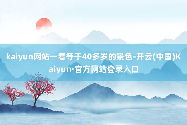 kaiyun网站一看等于40多岁的景色-开云(中国)Kaiyun·官方网站登录入口