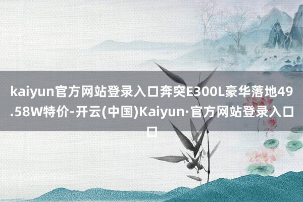 kaiyun官方网站登录入口奔突E300L豪华落地49.58W特价-开云(中国)Kaiyun·官方网站登录入口