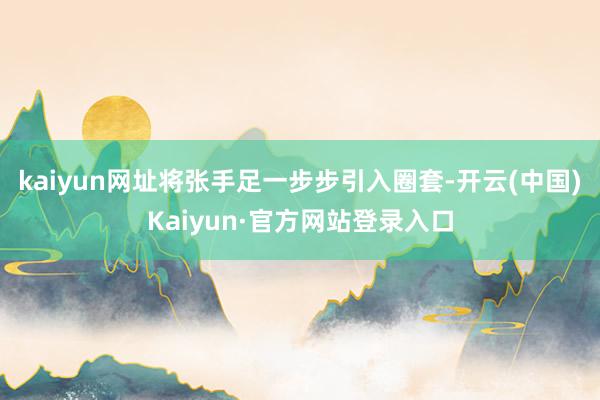 kaiyun网址将张手足一步步引入圈套-开云(中国)Kaiyun·官方网站登录入口