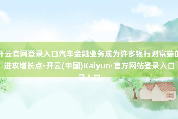 开云官网登录入口汽车金融业务成为许多银行财富端的进攻增长点-开云(中国)Kaiyun·官方网站登录入口