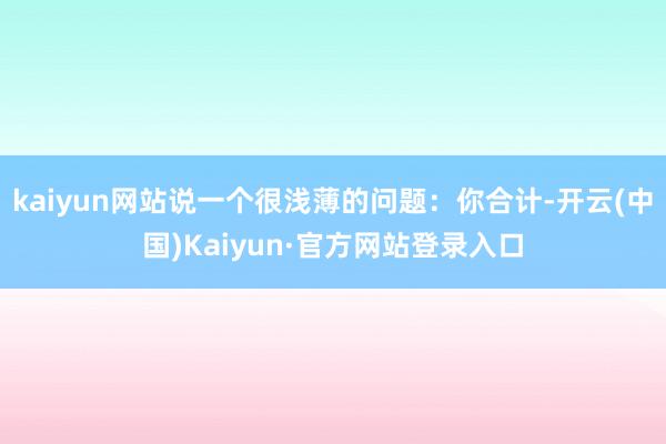 kaiyun网站说一个很浅薄的问题:你合计-开云(中国)Kaiyun·官方网站登录入口