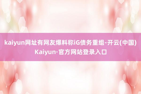 kaiyun网址有网友爆料称iG债务重组-开云(中国)Kaiyun·官方网站登录入口