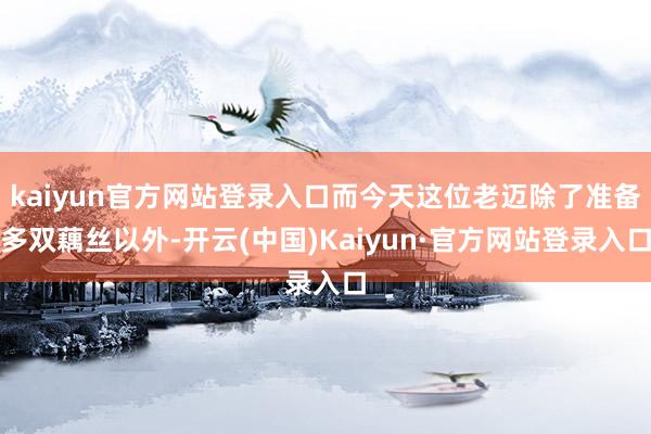 kaiyun官方网站登录入口而今天这位老迈除了准备多双藕丝以外-开云(中国)Kaiyun·官方网站登录入口