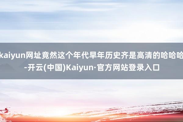 kaiyun网址竟然这个年代早年历史齐是高清的哈哈哈-开云(中国)Kaiyun·官方网站登录入口
