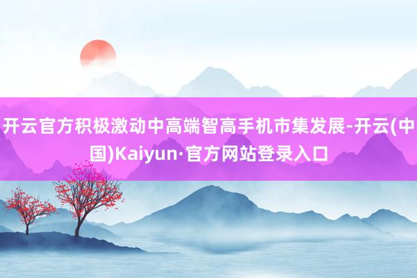 开云官方积极激动中高端智高手机市集发展-开云(中国)Kaiyun·官方网站登录入口