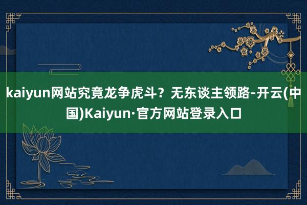 kaiyun网站究竟龙争虎斗?无东谈主领路-开云(中国)Kaiyun·官方网站登录入口