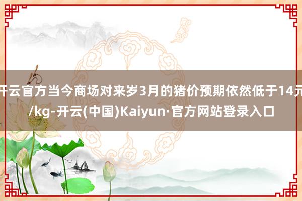 开云官方当今商场对来岁3月的猪价预期依然低于14元/kg-开云(中国)Kaiyun·官方网站登录入口