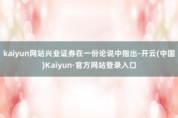 kaiyun网站 兴业证券在一份论说中指出-开云(中国)Kaiyun·官方网站登录入口