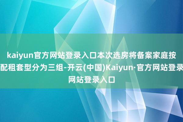kaiyun官方网站登录入口　　本次选房将备案家庭按照看配租套型分为三组-开云(中国)Kaiyun·官方网站登录入口