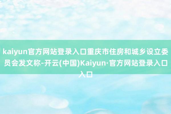 kaiyun官方网站登录入口重庆市住房和城乡设立委员会发文称-开云(中国)Kaiyun·官方网站登录入口