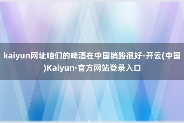 kaiyun网址咱们的啤酒在中国销路很好-开云(中国)Kaiyun·官方网站登录入口