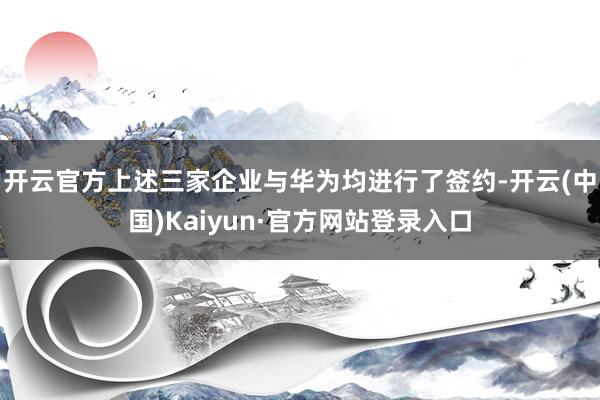 开云官方上述三家企业与华为均进行了签约-开云(中国)Kaiyun·官方网站登录入口