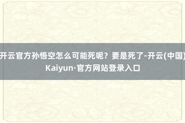 开云官方孙悟空怎么可能死呢?要是死了-开云(中国)Kaiyun·官方网站登录入口