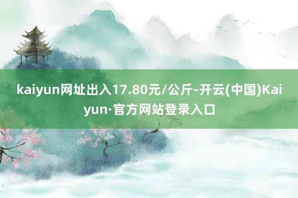 kaiyun网址出入17.80元/公斤-开云(中国)Kaiyun·官方网站登录入口