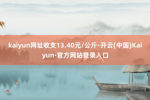 kaiyun网址收支13.40元/公斤-开云(中国)Kaiyun·官方网站登录入口
