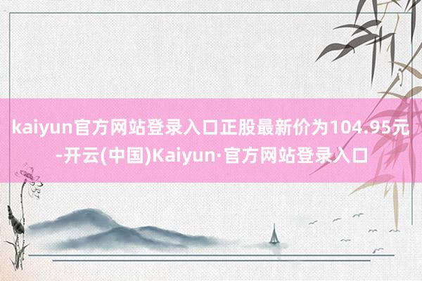 kaiyun官方网站登录入口正股最新价为104.95元-开云(中国)Kaiyun·官方网站登录入口