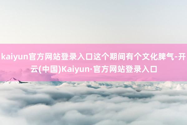 kaiyun官方网站登录入口这个期间有个文化脾气-开云(中国)Kaiyun·官方网站登录入口