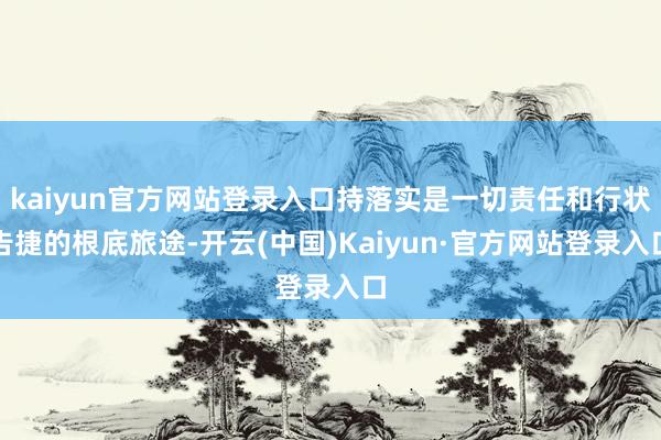 kaiyun官方网站登录入口持落实是一切责任和行状告捷的根底旅途-开云(中国)Kaiyun·官方网站登录入口