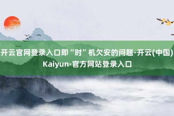 开云官网登录入口即“时”机欠安的问题-开云(中国)Kaiyun·官方网站登录入口