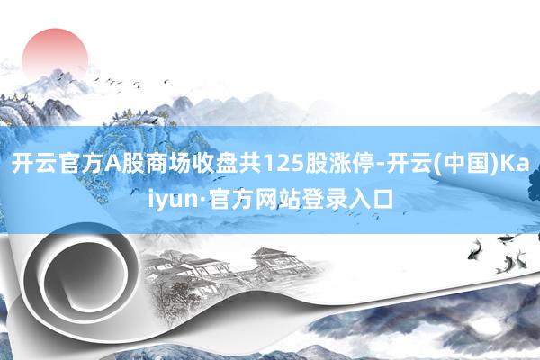 开云官方A股商场收盘共125股涨停-开云(中国)Kaiyun·官方网站登录入口