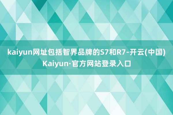 kaiyun网址包括智界品牌的S7和R7-开云(中国)Kaiyun·官方网站登录入口