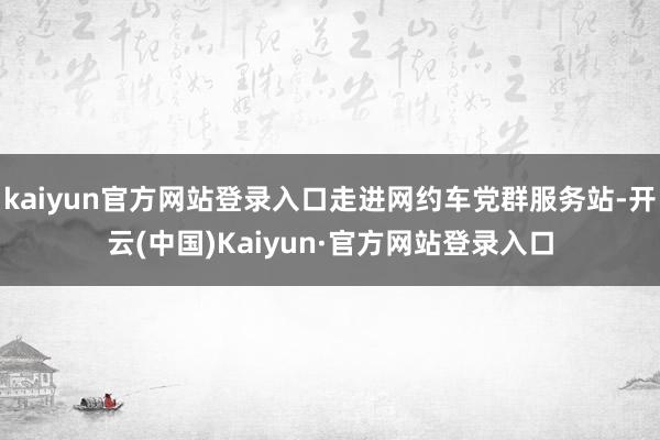kaiyun官方网站登录入口走进网约车党群服务站-开云(中国)Kaiyun·官方网站登录入口