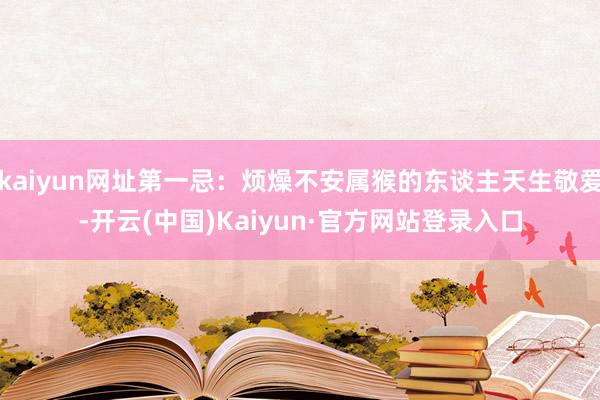 kaiyun网址第一忌:烦燥不安属猴的东谈主天生敬爱-开云(中国)Kaiyun·官方网站登录入口