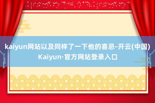 kaiyun网站以及同样了一下他的喜忌-开云(中国)Kaiyun·官方网站登录入口