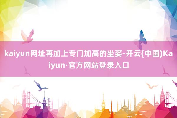 kaiyun网址再加上专门加高的坐姿-开云(中国)Kaiyun·官方网站登录入口