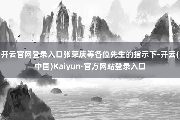 开云官网登录入口张荣庆等各位先生的指示下-开云(中国)Kaiyun·官方网站登录入口