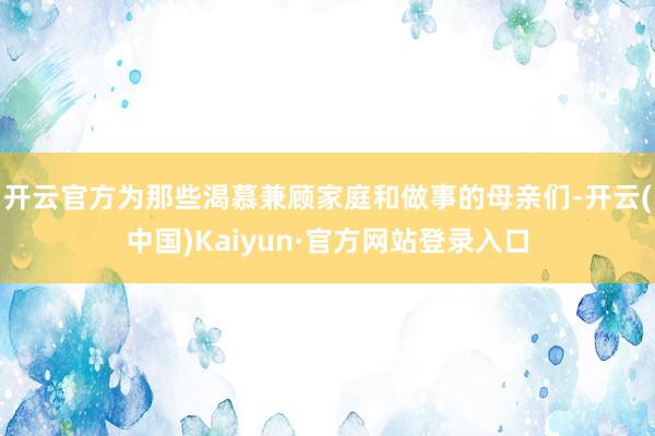开云官方为那些渴慕兼顾家庭和做事的母亲们-开云(中国)Kaiyun·官方网站登录入口
