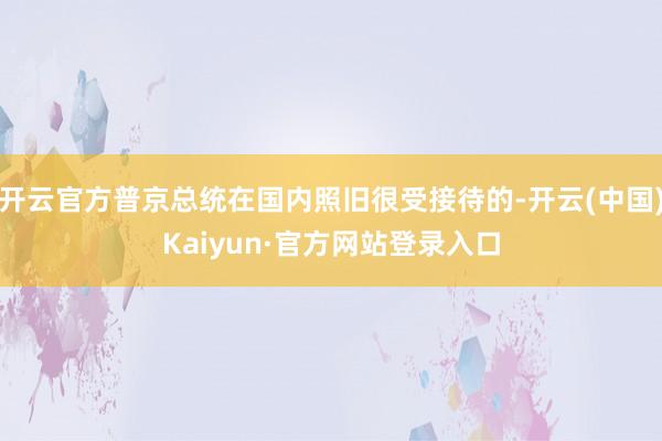 开云官方普京总统在国内照旧很受接待的-开云(中国)Kaiyun·官方网站登录入口