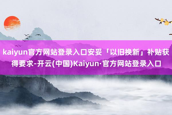 kaiyun官方网站登录入口安妥「以旧换新」补贴获得要求-开云(中国)Kaiyun·官方网站登录入口
