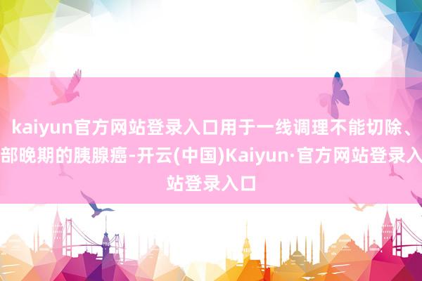 kaiyun官方网站登录入口用于一线调理不能切除、局部晚期的胰腺癌-开云(中国)Kaiyun·官方网站登录入口