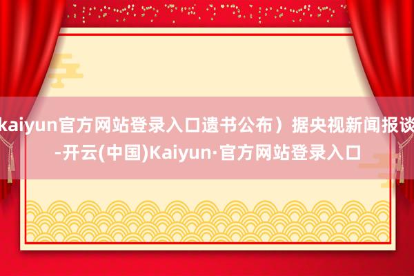 kaiyun官方网站登录入口遗书公布）据央视新闻报谈-开云(中国)Kaiyun·官方网站登录入口