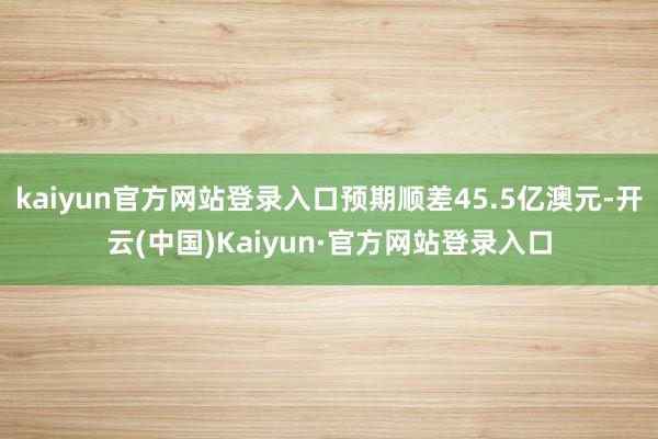kaiyun官方网站登录入口预期顺差45.5亿澳元-开云(中国)Kaiyun·官方网站登录入口