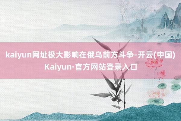 kaiyun网址极大影响在俄乌前方斗争-开云(中国)Kaiyun·官方网站登录入口