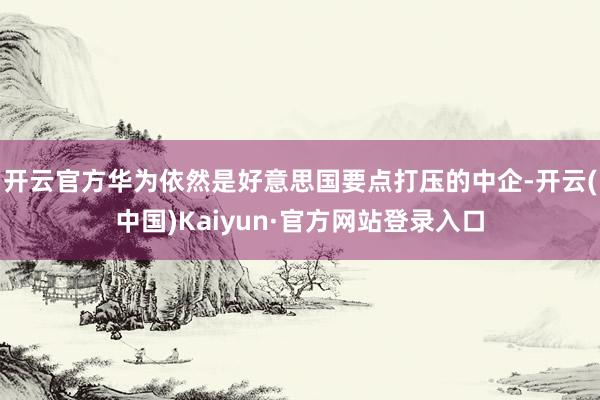 开云官方华为依然是好意思国要点打压的中企-开云(中国)Kaiyun·官方网站登录入口