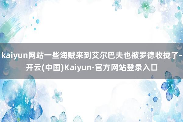 kaiyun网站一些海贼来到艾尔巴夫也被罗德收拢了-开云(中国)Kaiyun·官方网站登录入口