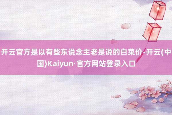 开云官方是以有些东说念主老是说的白菜价-开云(中国)Kaiyun·官方网站登录入口