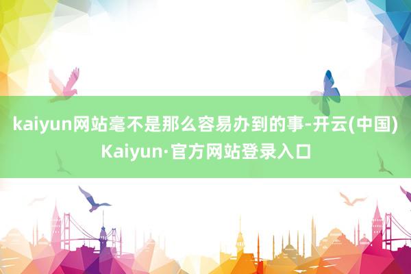 kaiyun网站毫不是那么容易办到的事-开云(中国)Kaiyun·官方网站登录入口