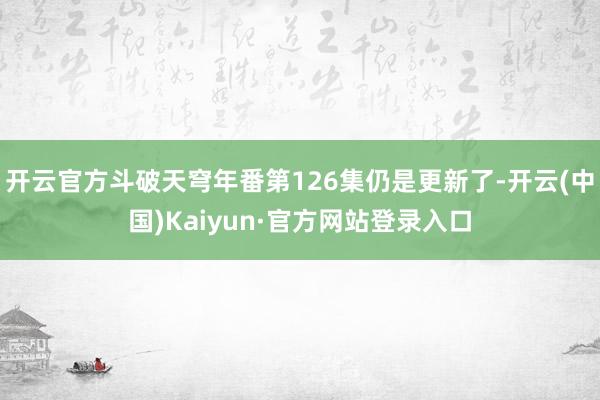 开云官方斗破天穹年番第126集仍是更新了-开云(中国)Kaiyun·官方网站登录入口